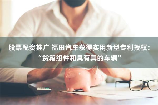 股票配资推广 福田汽车获得实用新型专利授权：“货箱组件和具有其的车辆”
