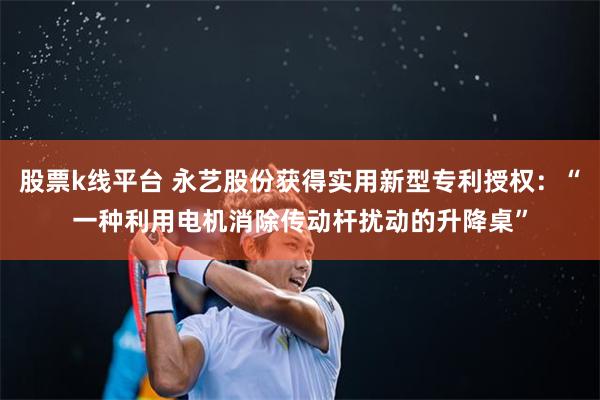 股票k线平台 永艺股份获得实用新型专利授权：“一种利用电机消除传动杆扰动的升降桌”