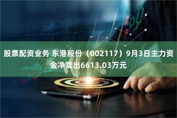 股票配资业务 东港股份（002117）9月3日主力资金净卖出6613.03万元