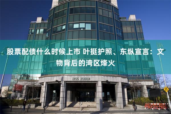 股票配债什么时候上市 叶挺护照、东纵宣言：文物背后的湾区烽火