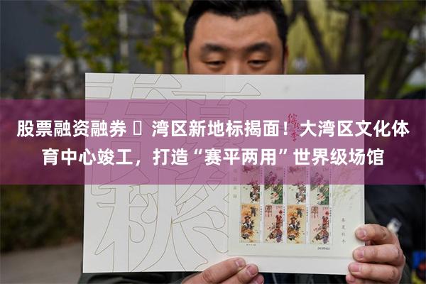 股票融资融券 ​湾区新地标揭面！大湾区文化体育中心竣工，打造“赛平两用”世界级场馆