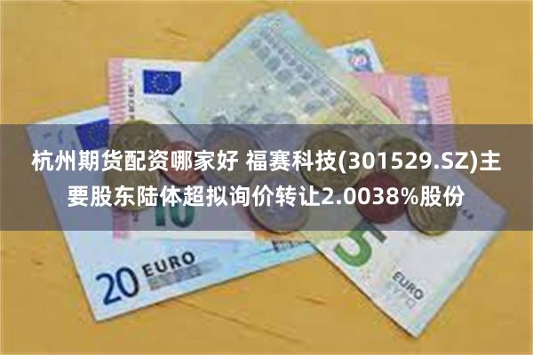 杭州期货配资哪家好 福赛科技(301529.SZ)主要股东陆体超拟询价转让2.0038%股份