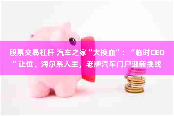 股票交易杠杆 汽车之家“大换血”：“临时CEO”让位、海尔系入主，老牌汽车门户迎新挑战