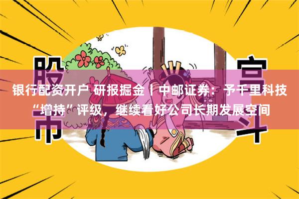 银行配资开户 研报掘金丨中邮证券：予千里科技“增持”评级，继续看好公司长期发展空间