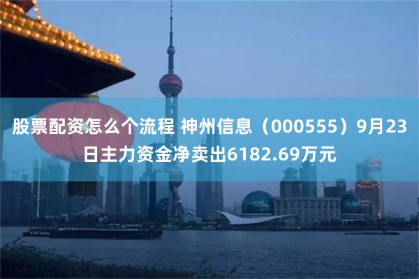 股票配资怎么个流程 神州信息(000555)9月23日主力资金净卖出6182.69万元