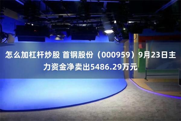 怎么加杠杆炒股 首钢股份（000959）9月23日主力资金净卖出5486.29万元