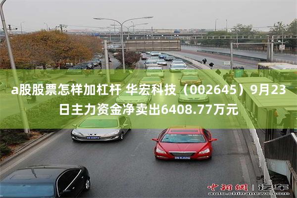 a股股票怎样加杠杆 华宏科技（002645）9月23日主力资金净卖出6408.77万元