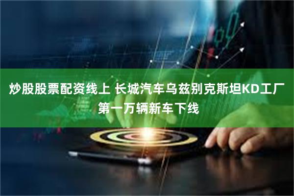 炒股股票配资线上 长城汽车乌兹别克斯坦KD工厂 第一万辆新车下线
