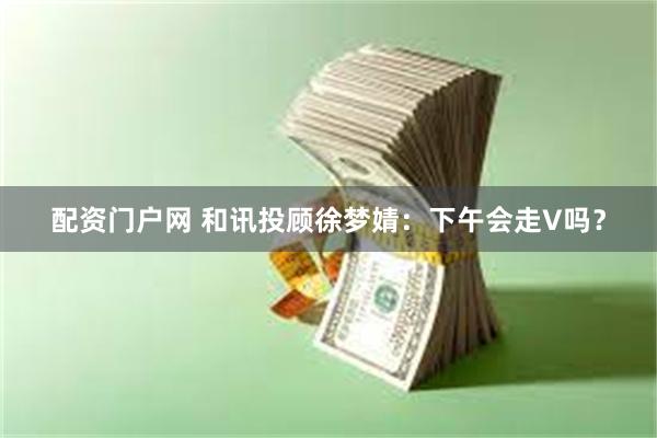 配资门户网 和讯投顾徐梦婧：下午会走V吗？