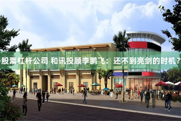股票杠杆公司 和讯投顾李鹏飞：还不到亮剑的时机？