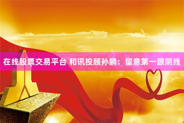 在线股票交易平台 和讯投顾孙鹏：留意第一跟阴线