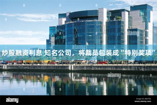 炒股融资利息 知名公司，将裁员包装成“特别奖项”