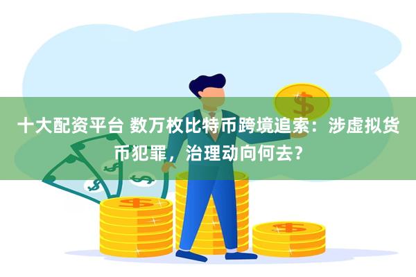 十大配资平台 数万枚比特币跨境追索：涉虚拟货币犯罪，治理动向何去？