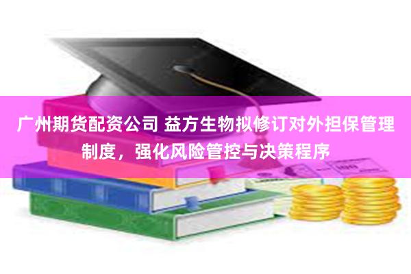 广州期货配资公司 益方生物拟修订对外担保管理制度，强化风险管控与决策程序