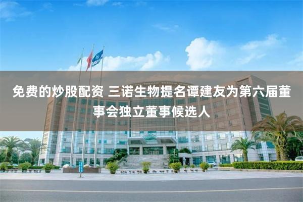 免费的炒股配资 三诺生物提名谭建友为第六届董事会独立董事候选人