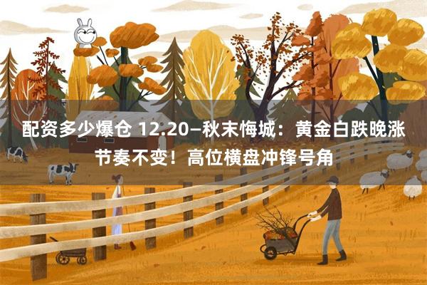 配资多少爆仓 12.20—秋末悔城:黄金白跌晚涨节奏不变!高位横盘冲锋号角