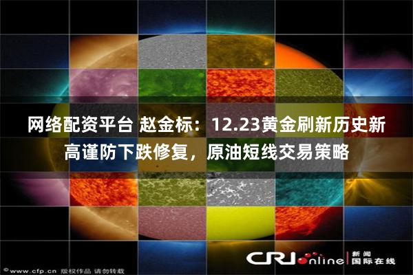 网络配资平台 赵金标：12.23黄金刷新历史新高谨防下跌修复，原油短线交易策略