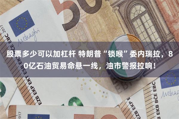 股票多少可以加杠杆 特朗普“锁喉”委内瑞拉，80亿石油贸易命悬一线，油市警报拉响！