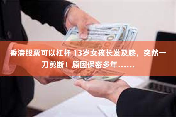 香港股票可以杠杆 13岁女孩长发及膝，突然一刀剪断！原因保密多年……