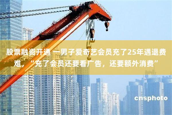 股票融资开通 一男子爱奇艺会员充了25年遇退费难，“充了会员还要看广告，还要额外消费”