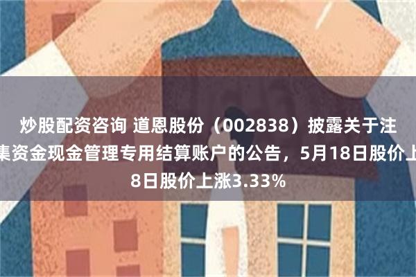 炒股配资咨询 道恩股份（002838）披露关于注销部分募集资金现金管理专用结算账户的公告，5月18日股价上涨3.33%
