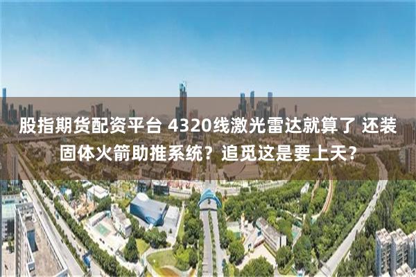 股指期货配资平台 4320线激光雷达就算了 还装固体火箭助推系统？追觅这是要上天？