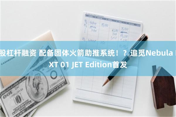 炒股杠杆融资 配备固体火箭助推系统！？追觅Nebula NEXT 01 JET Edition首发