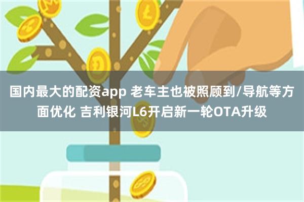 国内最大的配资app 老车主也被照顾到/导航等方面优化 吉利银河L6开启新一轮OTA升级