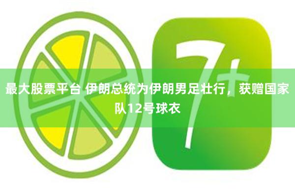 最大股票平台 伊朗总统为伊朗男足壮行，获赠国家队12号球衣