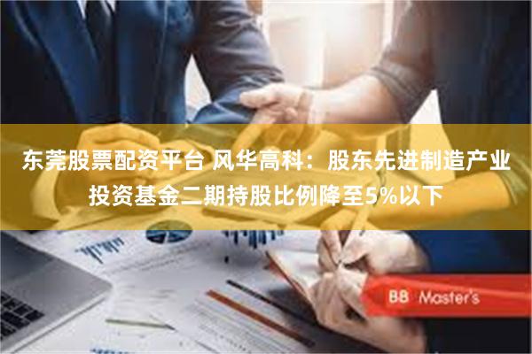 东莞股票配资平台 风华高科：股东先进制造产业投资基金二期持股比例降至5%以下
