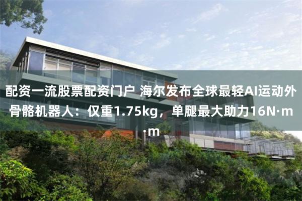 配资一流股票配资门户 海尔发布全球最轻AI运动外骨骼机器人：仅重1.75kg，单腿最大助力16N·m
