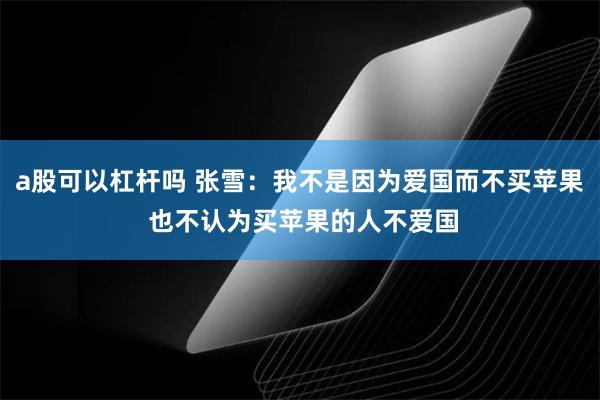 a股可以杠杆吗 张雪：我不是因为爱国而不买苹果 也不认为买苹果的人不爱国