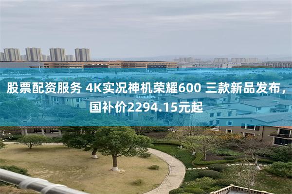 股票配资服务 4K实况神机荣耀600 三款新品发布,国补价2294.15元起