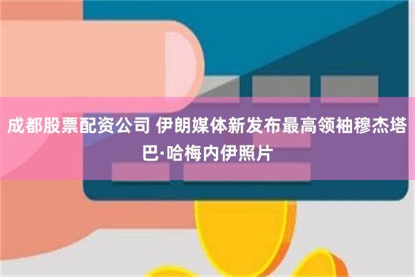 成都股票配资公司 伊朗媒体新发布最高领袖穆杰塔巴·哈梅内伊照片