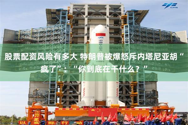 股票配资风险有多大 特朗普被爆怒斥内塔尼亚胡“疯了”：“你到底在干什么？”