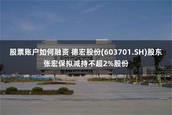 股票账户如何融资 德宏股份(603701.SH)股东张宏保拟减持不超2%股份