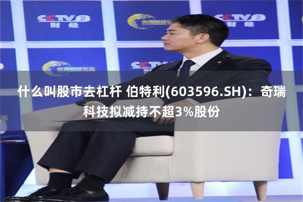 什么叫股市去杠杆 伯特利(603596.SH)：奇瑞科技拟减持不超3%股份