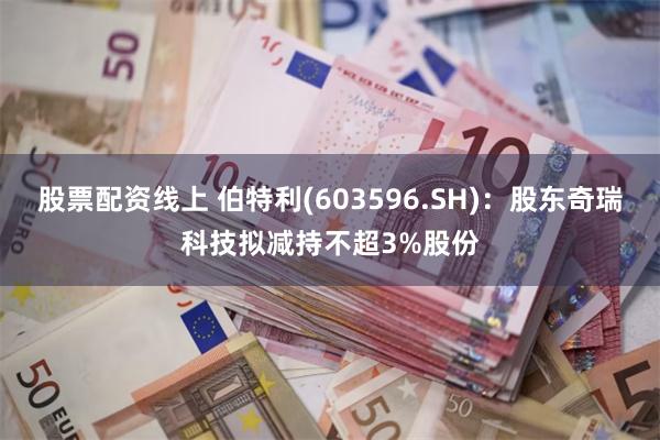 股票配资线上 伯特利(603596.SH)：股东奇瑞科技拟减持不超3%股份