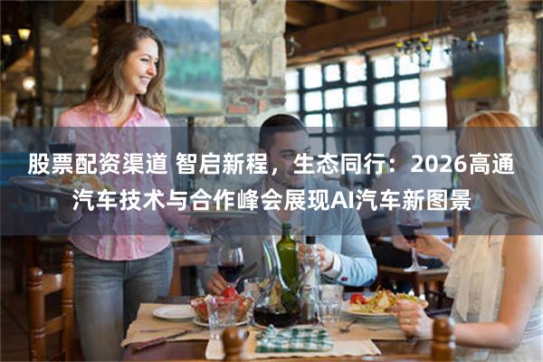 股票配资渠道 智启新程，生态同行：2026高通汽车技术与合作峰会展现AI汽车新图景