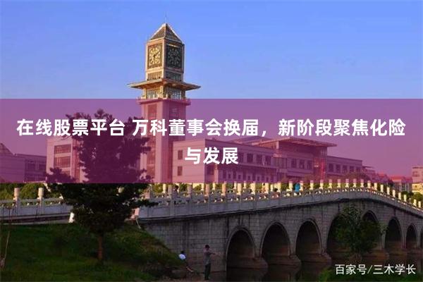 在线股票平台 万科董事会换届,新阶段聚焦化险与发展