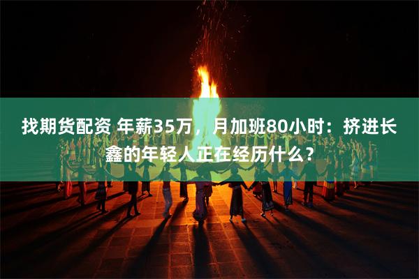 找期货配资 年薪35万，月加班80小时：挤进长鑫的年轻人正在经历什么？