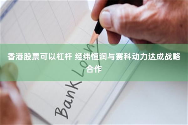 香港股票可以杠杆 经纬恒润与赛科动力达成战略合作