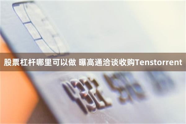 股票杠杆哪里可以做 曝高通洽谈收购Tenstorrent
