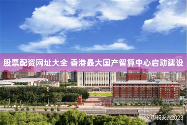 股票配资网址大全 香港最大国产智算中心启动建设