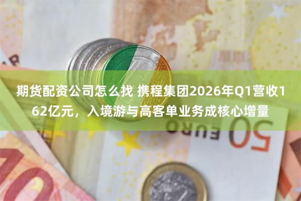 期货配资公司怎么找 携程集团2026年Q1营收162亿元，入境游与高客单业务成核心增量