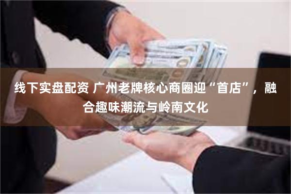 线下实盘配资 广州老牌核心商圈迎“首店”，融合趣味潮流与岭南文化