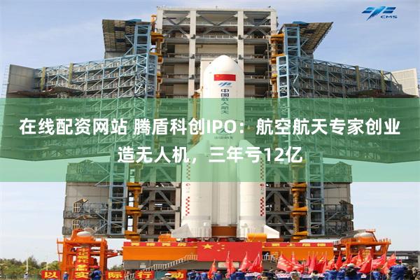 在线配资网站 腾盾科创IPO：航空航天专家创业造无人机，三年亏12亿