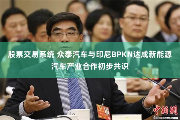 股票交易系统 众泰汽车与印尼BPKN达成新能源汽车产业合作初步共识