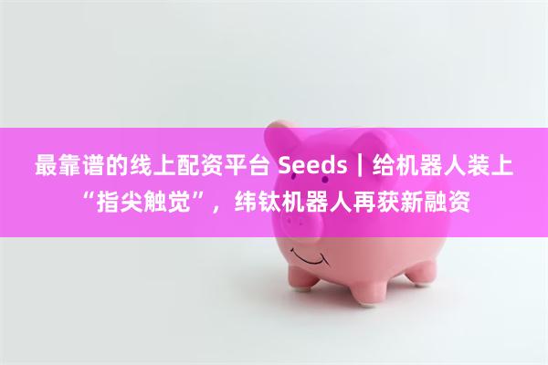 最靠谱的线上配资平台 Seeds|给机器人装上“指尖触觉”,纬钛机器人再获新融资