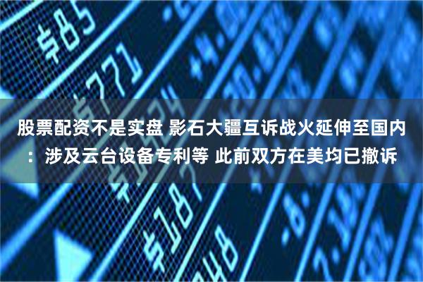 股票配资不是实盘 影石大疆互诉战火延伸至国内:涉及云台设备专利等 此前双方在美均已撤诉